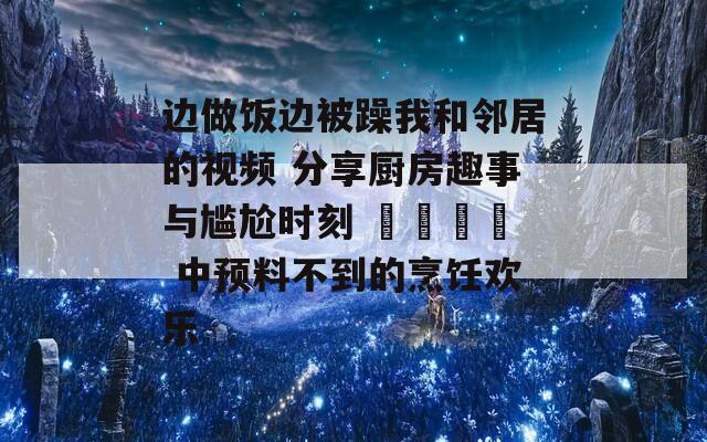 边做饭边被躁我和邻居的视频 分享厨房趣事与尴尬时刻 شمال 中预料不到的烹饪欢乐