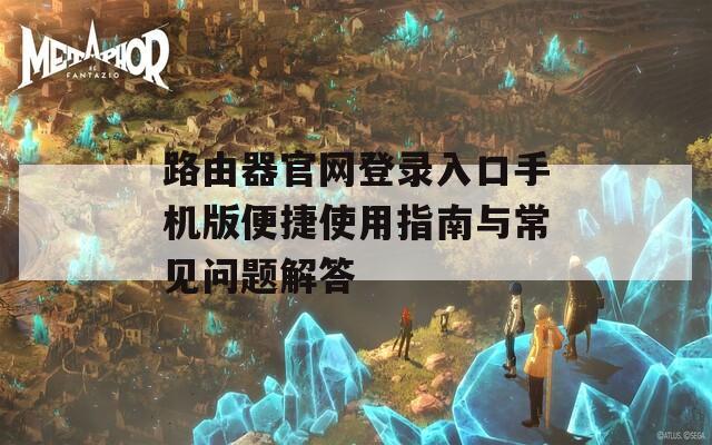 路由器官网登录入口手机版便捷使用指南与常见问题解答
