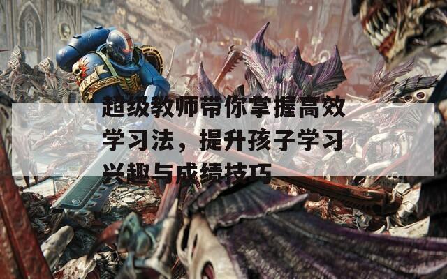 超级教师带你掌握高效学习法，提升孩子学习兴趣与成绩技巧