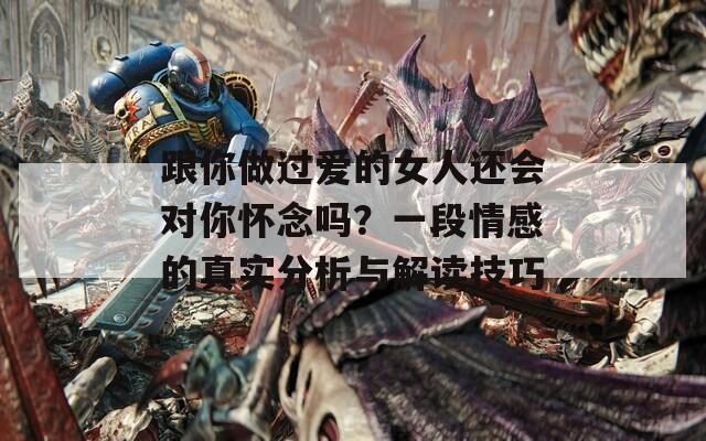 跟你做过爱的女人还会对你怀念吗？一段情感的真实分析与解读技巧
