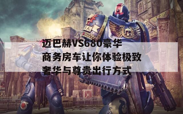 迈巴赫VS680豪华商务房车让你体验极致奢华与尊贵出行方式
