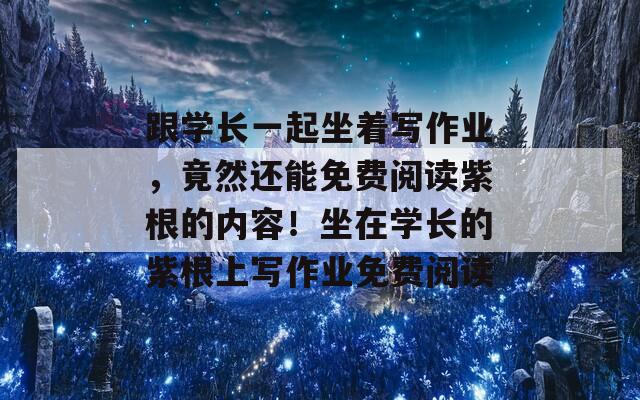 跟学长一起坐着写作业，竟然还能免费阅读紫根的内容！坐在学长的紫根上写作业免费阅读