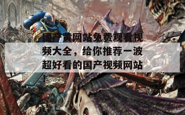 国产黄网站免费观看视频大全，给你推荐一波超好看的国产视频网站！