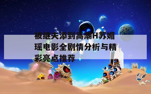 被继夫添到高潮H苏媚瑶电影全剧情分析与精彩亮点推荐