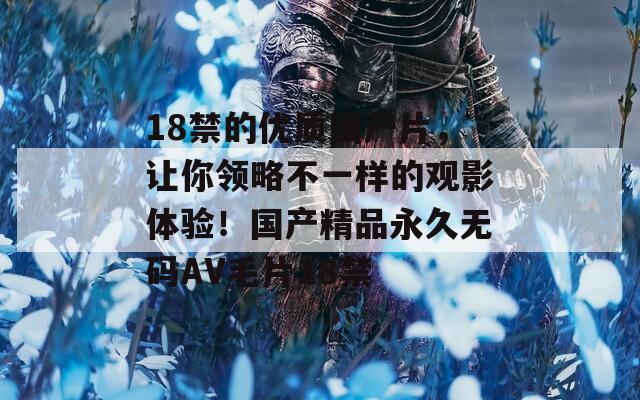 18禁的优质国产片，让你领略不一样的观影体验！国产精品永久无码AV毛片18禁