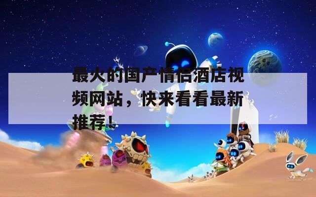 最火的国产情侣酒店视频网站，快来看看最新推荐！