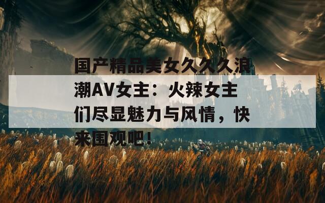国产精品美女久久久浪潮AV女主：火辣女主们尽显魅力与风情，快来围观吧！