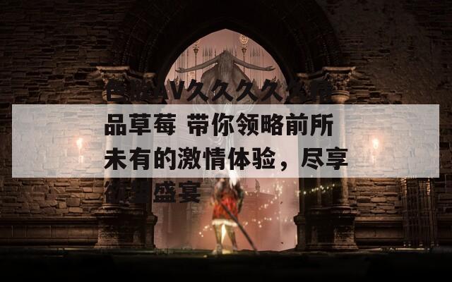 色欲AV久久久久久精品草莓 带你领略前所未有的激情体验，尽享欲望盛宴
