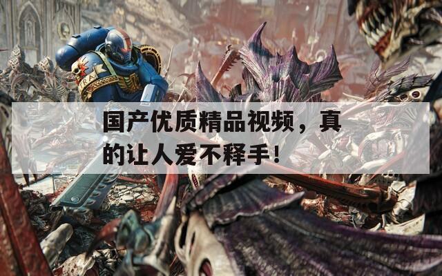 国产优质精品视频，真的让人爱不释手！