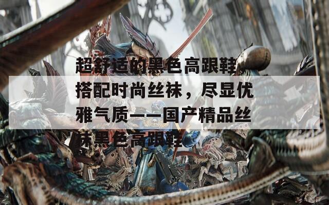 超舒适的黑色高跟鞋，搭配时尚丝袜，尽显优雅气质——国产精品丝袜黑色高跟鞋