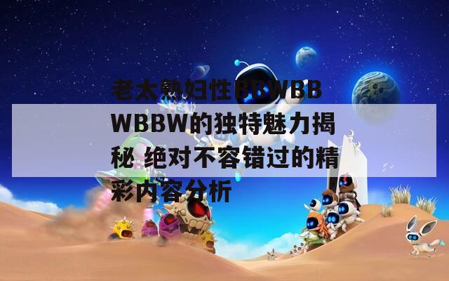 老太熟妇性BBWBBWBBW的独特魅力揭秘 绝对不容错过的精彩内容分析