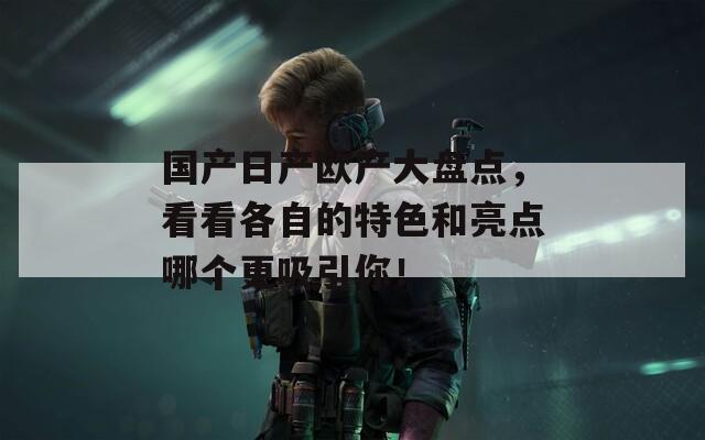 国产日产欧产大盘点，看看各自的特色和亮点哪个更吸引你！
