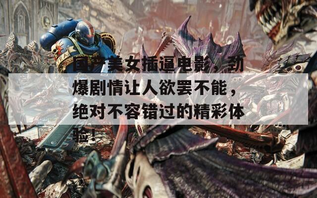 国产美女插逼电影，劲爆剧情让人欲罢不能，绝对不容错过的精彩体验！