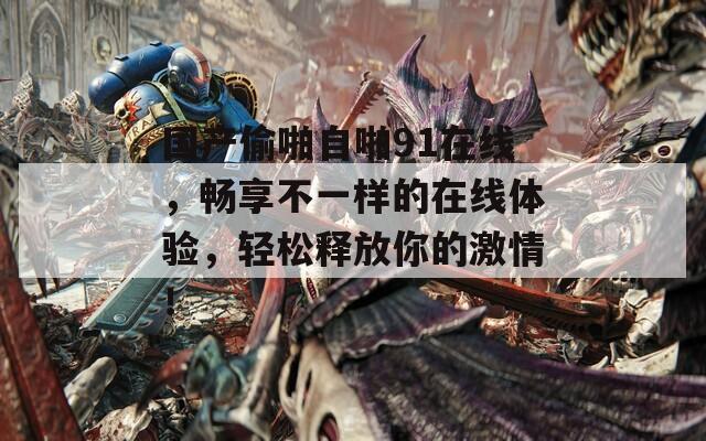 国产偷啪自啪91在线，畅享不一样的在线体验，轻松释放你的激情！