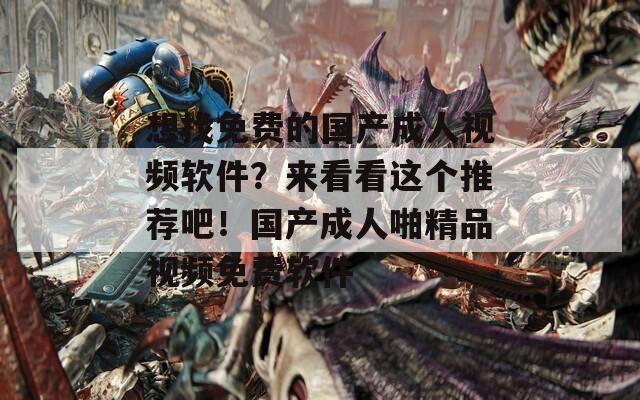 想找免费的国产成人视频软件？来看看这个推荐吧！国产成人啪精品视频免费软件