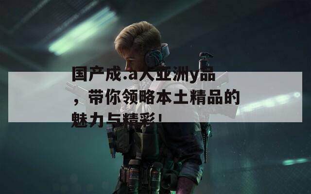 国产成.a人亚洲y品，带你领略本土精品的魅力与精彩！