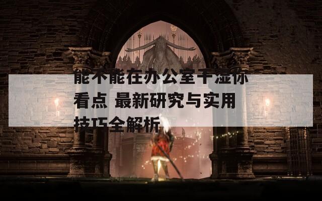 能不能在办公室干湿你看点 最新研究与实用技巧全解析