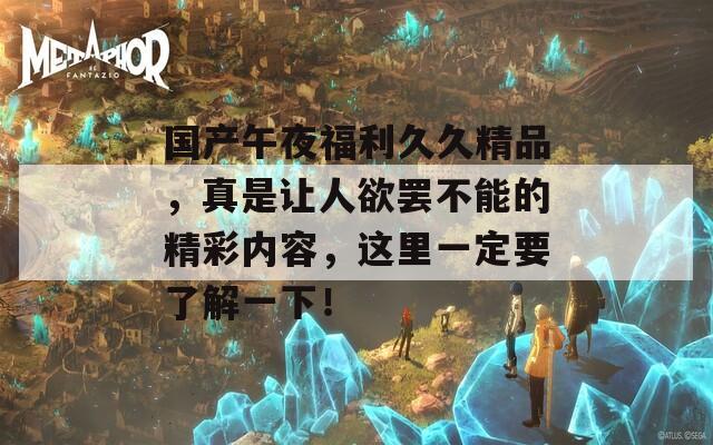 国产午夜福利久久精品，真是让人欲罢不能的精彩内容，这里一定要了解一下！