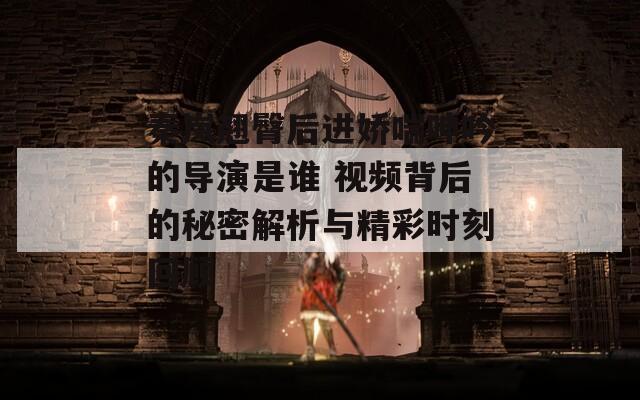 秦岚翘臀后进娇喘呻吟的导演是谁 视频背后的秘密解析与精彩时刻回顾
