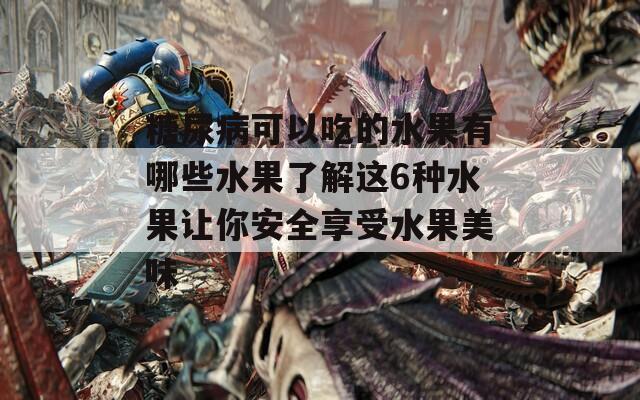 糖尿病可以吃的水果有哪些水果了解这6种水果让你安全享受水果美味