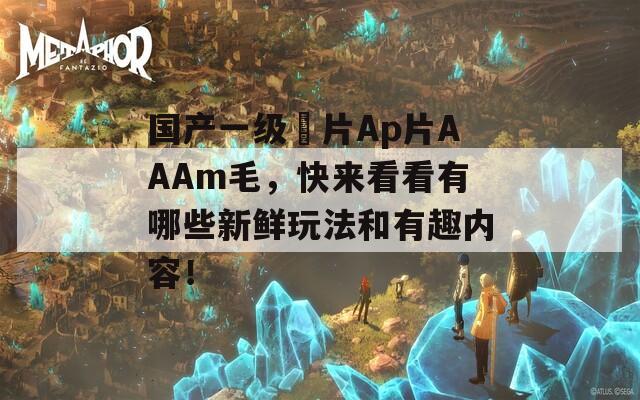 国产一级婬片Ap片AAAm毛，快来看看有哪些新鲜玩法和有趣内容！