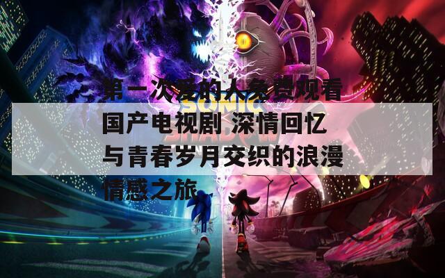 第一次爱的人免费观看国产电视剧 深情回忆与青春岁月交织的浪漫情感之旅