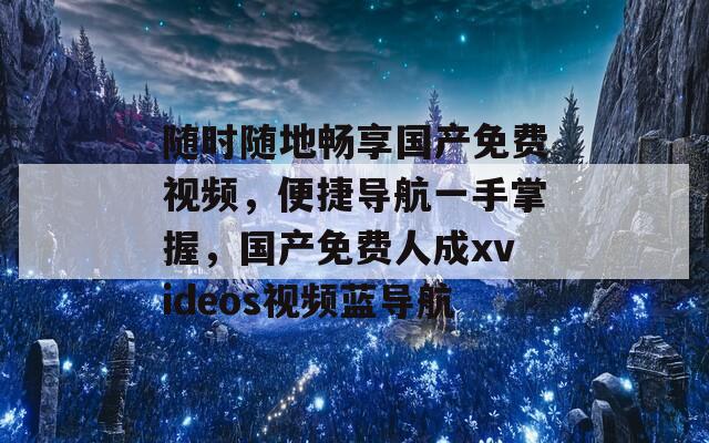 随时随地畅享国产免费视频，便捷导航一手掌握，国产免费人成xvideos视频蓝导航