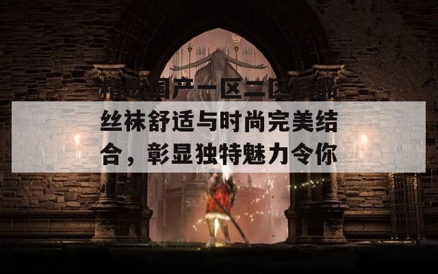 精选国产一区二区精品丝袜舒适与时尚完美结合，彰显独特魅力令你心动