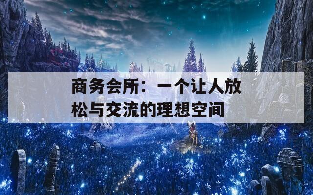 商务会所：一个让人放松与交流的理想空间