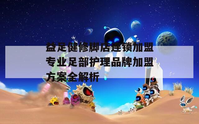 益足健修脚店连锁加盟专业足部护理品牌加盟方案全解析