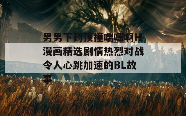 男男下药顶撞喘嗯啊H漫画精选剧情热烈对战令人心跳加速的BL故事