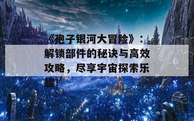 《孢子银河大冒险》：解锁部件的秘诀与高效攻略，尽享宇宙探索乐趣！