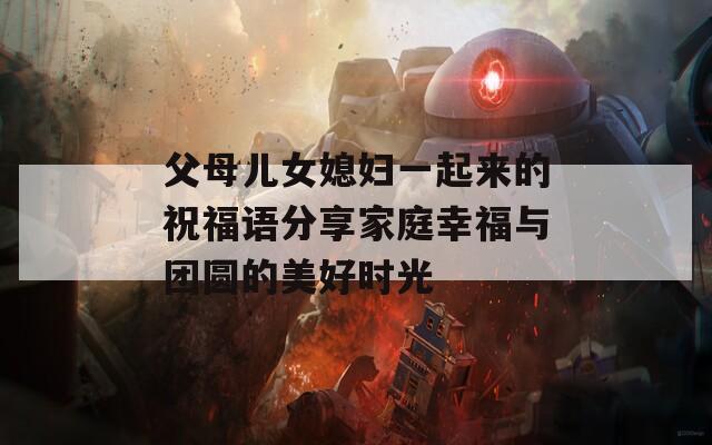 父母儿女媳妇一起来的祝福语分享家庭幸福与团圆的美好时光