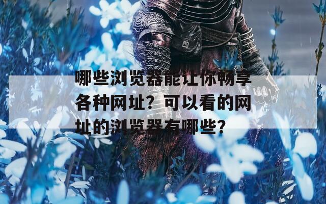 哪些浏览器能让你畅享各种网址？可以看的网址的浏览器有哪些？