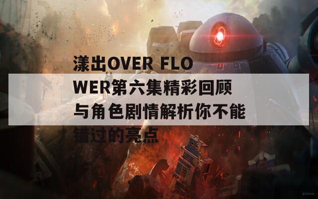 漾出OVER FLOWER第六集精彩回顾与角色剧情解析你不能错过的亮点