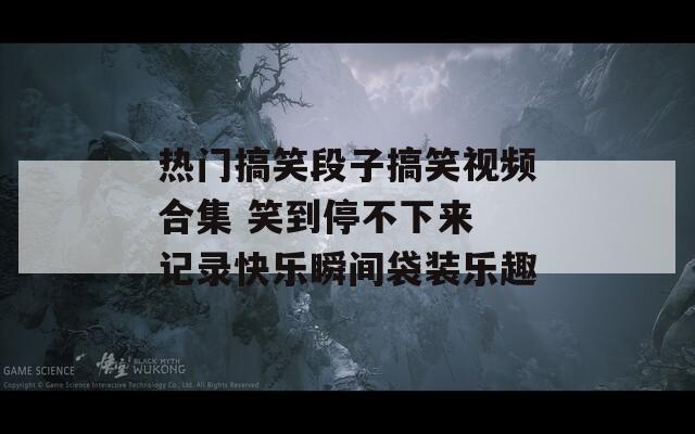 热门搞笑段子搞笑视频合集 笑到停不下来 记录快乐瞬间袋装乐趣  第1张