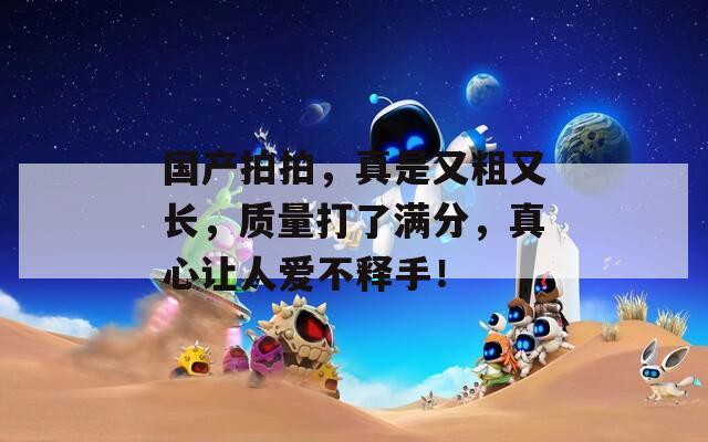 国产拍拍，真是又粗又长，质量打了满分，真心让人爱不释手！