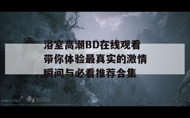 浴室高潮BD在线观看带你体验最真实的激情瞬间与必看推荐合集