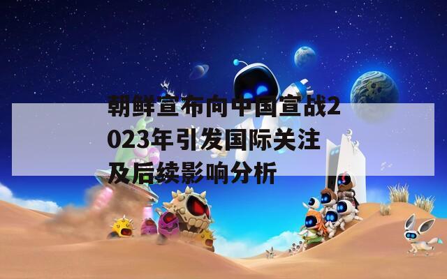 朝鲜宣布向中国宣战2023年引发国际关注及后续影响分析