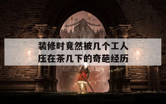装修时竟然被几个工人压在茶几下的奇葩经历