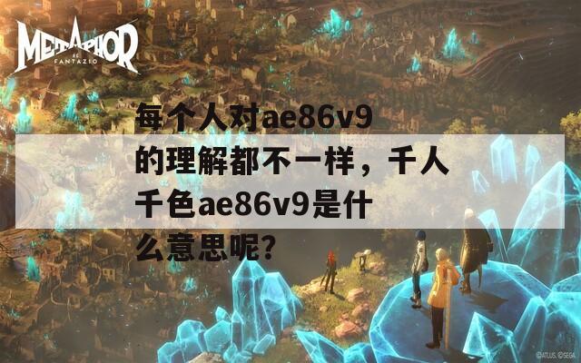 每个人对ae86v9的理解都不一样，千人千色ae86v9是什么意思呢？