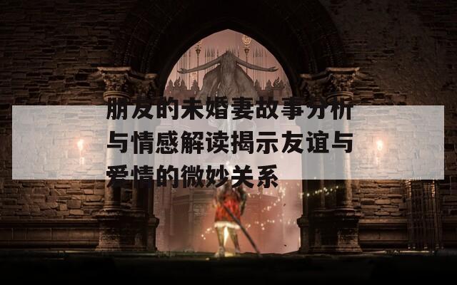 朋友的未婚妻故事分析与情感解读揭示友谊与爱情的微妙关系