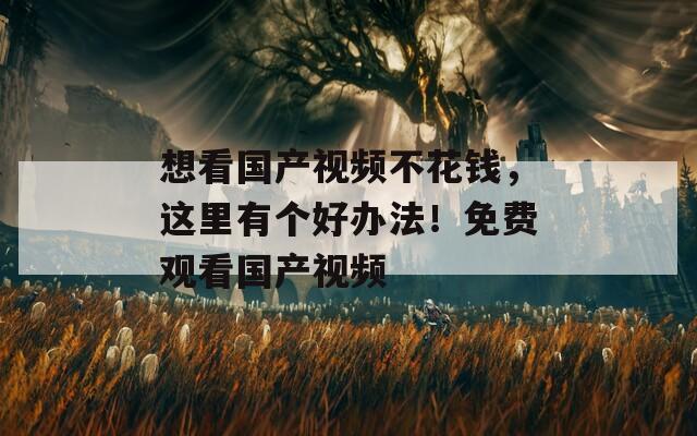 想看国产视频不花钱，这里有个好办法！免费观看国产视频