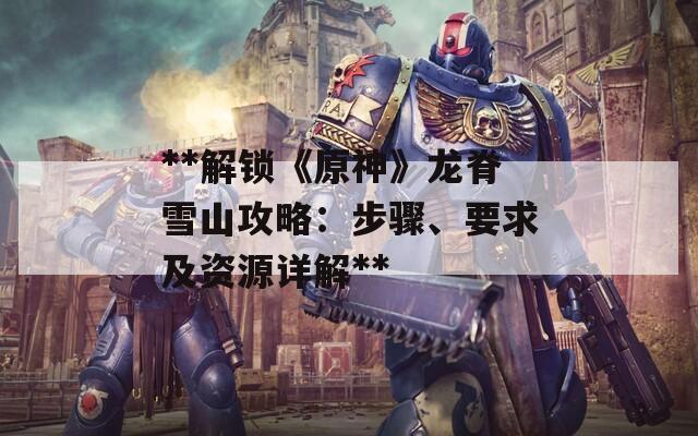**解锁《原神》龙脊雪山攻略：步骤、要求及资源详解**