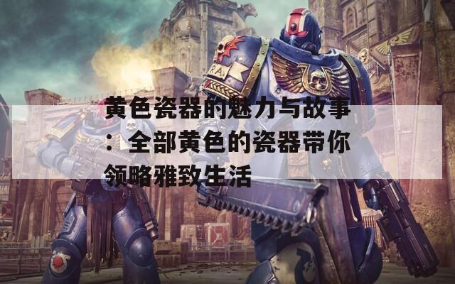 黄色瓷器的魅力与故事：全部黄色的瓷器带你领略雅致生活