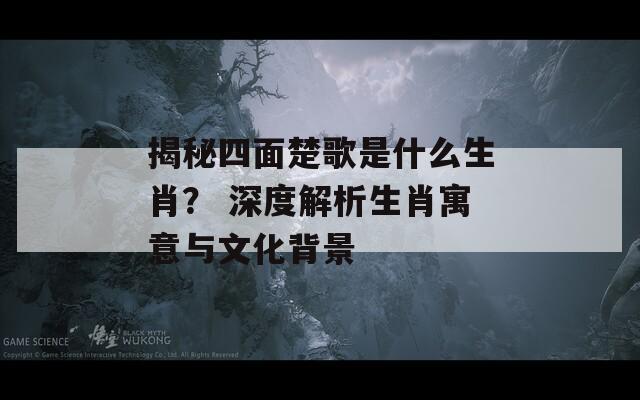 揭秘四面楚歌是什么生肖？ 深度解析生肖寓意与文化背景
