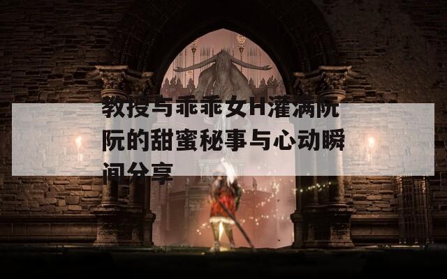教授与乖乖女H灌满阮阮的甜蜜秘事与心动瞬间分享