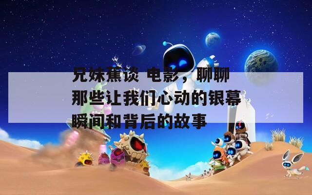 兄妹蕉谈 电影，聊聊那些让我们心动的银幕瞬间和背后的故事