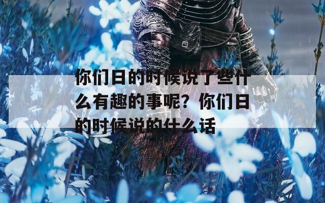 你们日的时候说了些什么有趣的事呢？你们日的时候说的什么话