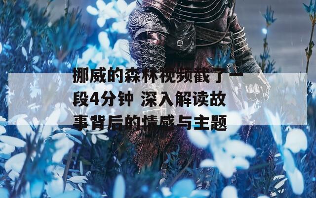 挪威的森林视频截了一段4分钟 深入解读故事背后的情感与主题